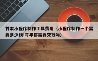 孝义甘肃小程序制作工具费用（小程序制作一个需要多少钱!每年都需要交钱吗）