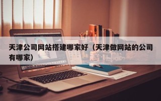 孝义天津公司网站搭建哪家好（天津做网站的公司有哪家）