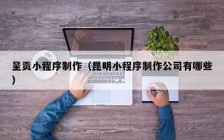 孝义呈贡小程序制作（昆明小程序制作公司有哪些）