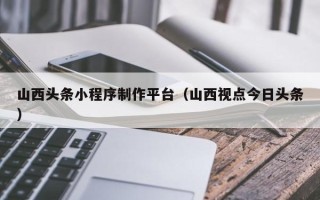 孝义山西头条小程序制作平台（山西视点今日头条）